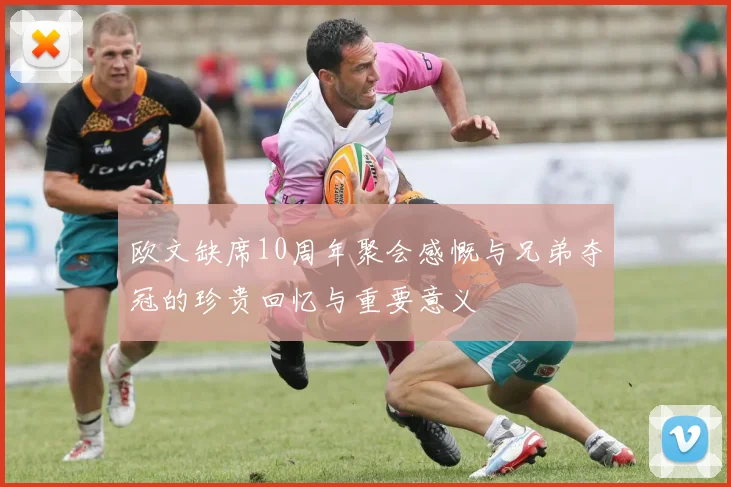 欧文缺席10周年聚会感慨与兄弟夺冠的珍贵回忆与重要意义