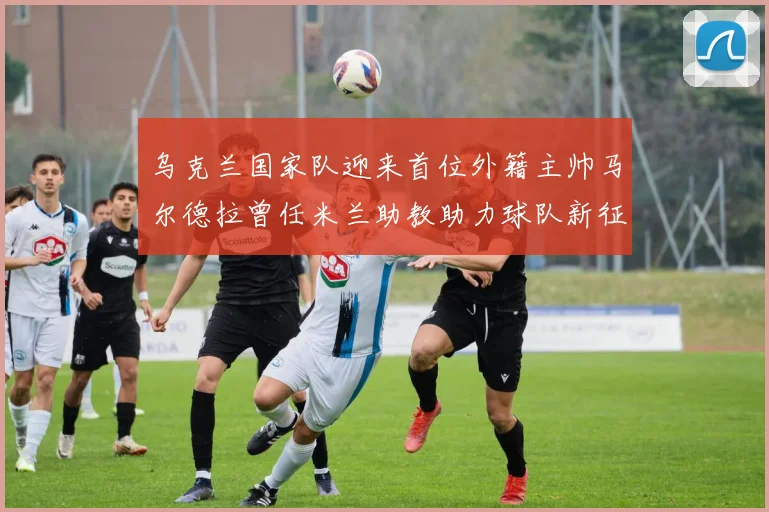 乌克兰国家队迎来首位外籍主帅马尔德拉曾任米兰助教助力球队新征程