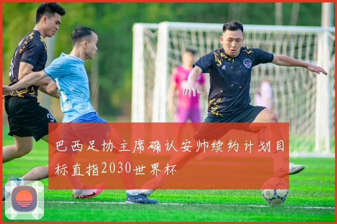 巴西足协主席确认安帅续约计划目标直指2030世界杯
