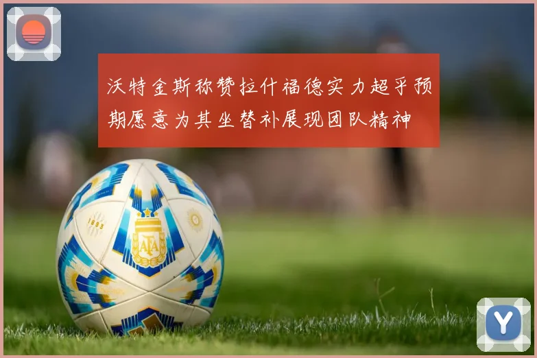 沃特金斯称赞拉什福德实力超乎预期愿意为其坐替补展现团队精神