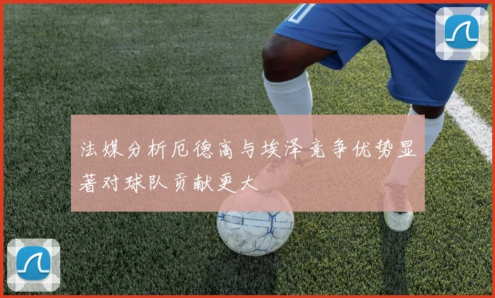 法媒分析厄德高与埃泽竞争优势显著对球队贡献更大