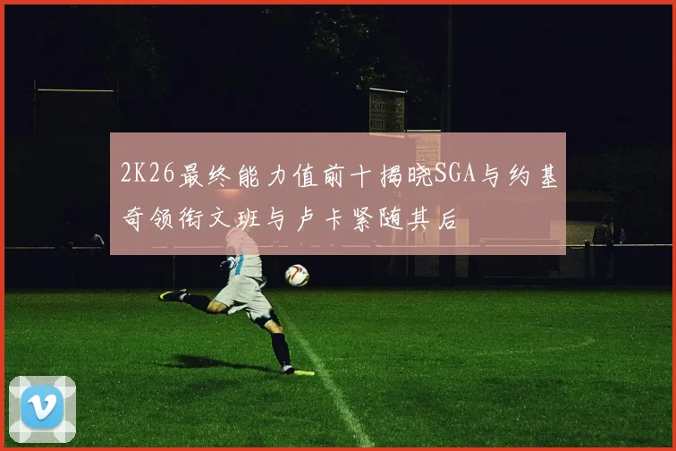 2K26最终能力值前十揭晓SGA与约基奇领衔文班与卢卡紧随其后