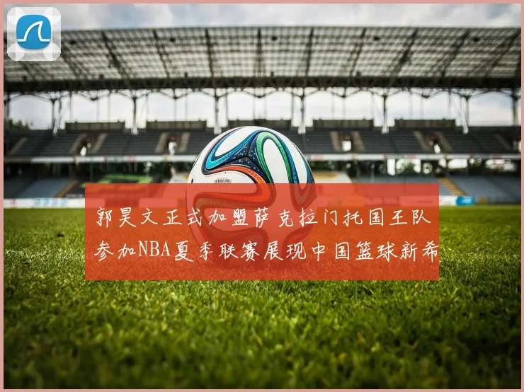 郭昊文正式加盟萨克拉门托国王队参加NBA夏季联赛展现中国篮球新希望