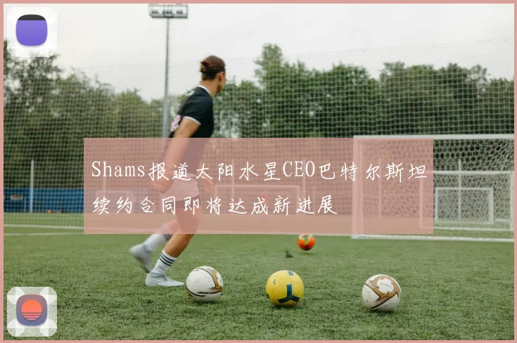 Shams报道太阳水星CEO巴特尔斯坦续约合同即将达成新进展