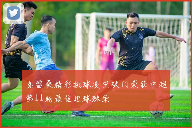 克雷桑精彩挑球凌空破门荣获中超第11轮最佳进球殊荣