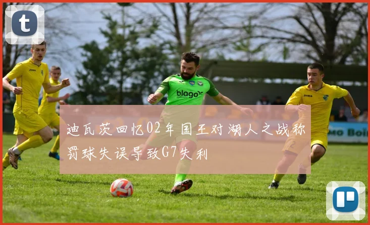 迪瓦茨回忆02年国王对湖人之战称罚球失误导致G7失利