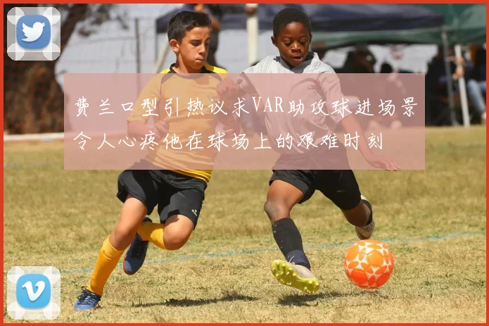 费兰口型引热议求VAR助攻球进场景令人心疼他在球场上的艰难时刻