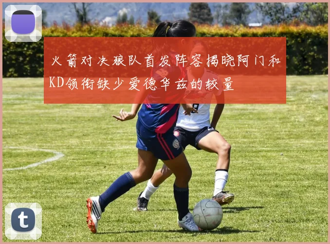 火箭对决狼队首发阵容揭晓阿门和KD领衔缺少爱德华兹的较量