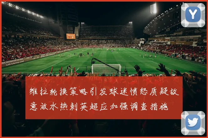 维拉轮换策略引发球迷愤怒质疑故意放水热刺英超应加强调查措施