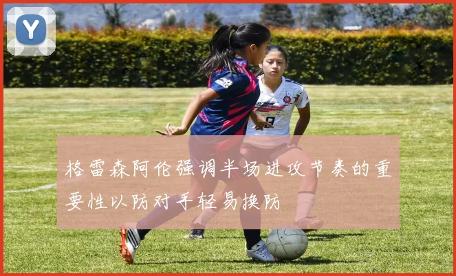 格雷森阿伦强调半场进攻节奏的重要性以防对手轻易换防