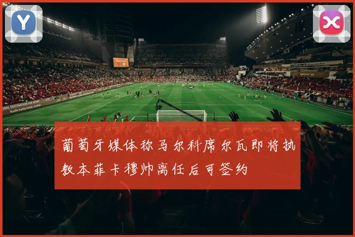 葡萄牙媒体称马尔科席尔瓦即将执教本菲卡穆帅离任后可签约