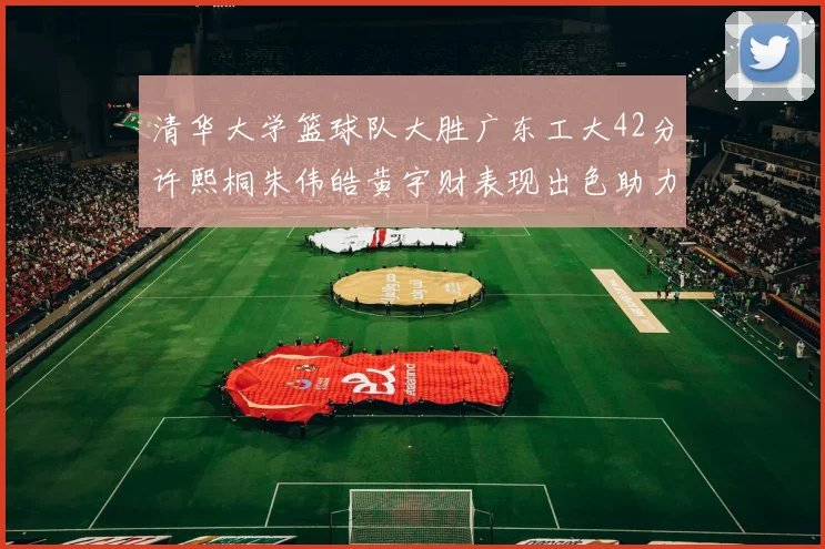 清华大学篮球队大胜广东工大42分许熙桐朱伟皓黄宇财表现出色助力胜利