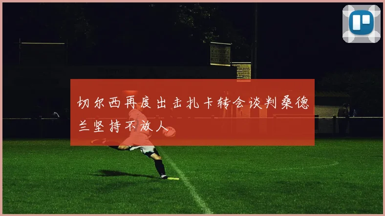 切尔西再度出击扎卡转会谈判桑德兰坚持不放人