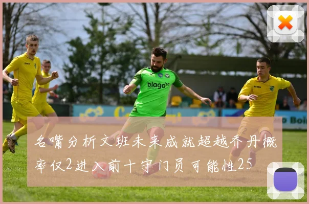 名嘴分析文班未来成就超越乔丹概率仅2进入前十守门员可能性25