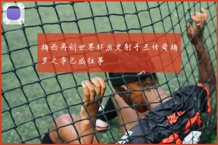 梅西再创世界杯历史射手王传奇梅罗之争已成往事
