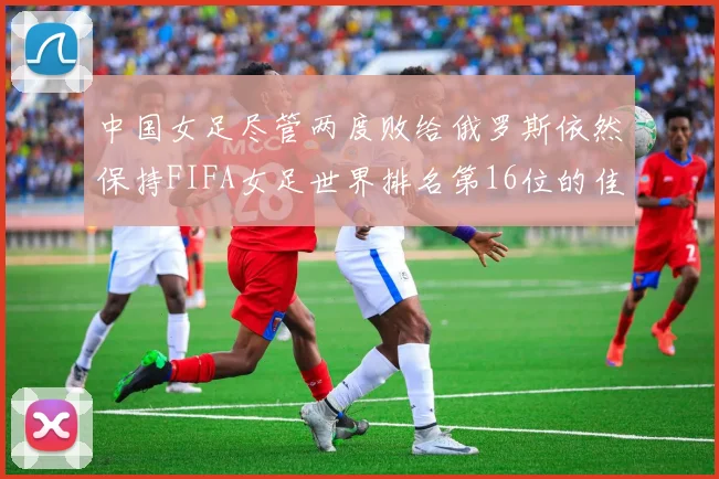 中国女足尽管两度败给俄罗斯依然保持FIFA女足世界排名第16位的佳绩