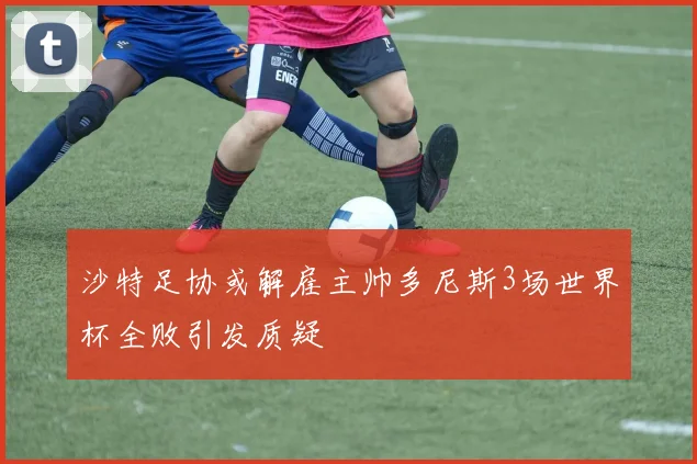 沙特足协或解雇主帅多尼斯3场世界杯全败引发质疑