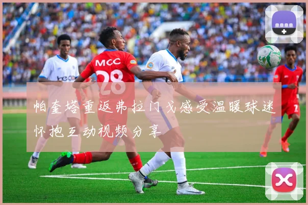 帕奎塔重返弗拉门戈感受温暖球迷怀抱互动视频分享
