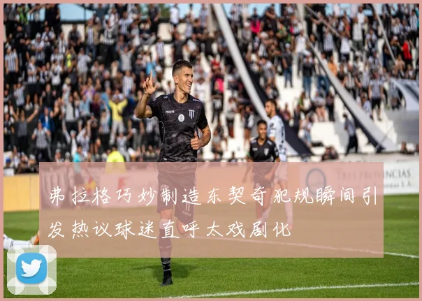 弗拉格巧妙制造东契奇犯规瞬间引发热议球迷直呼太戏剧化