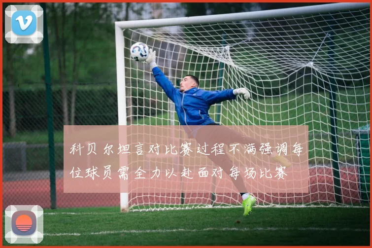 科贝尔坦言对比赛过程不满强调每位球员需全力以赴面对每场比赛