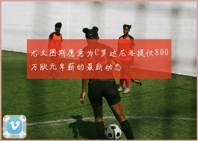 尤文图斯愿意为C罗达尼洛提供800万欧元年薪的最新动态