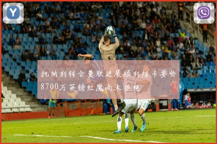 托纳利转会曼联进展顺利纽卡要价8700万英镑红魔尚未拒绝