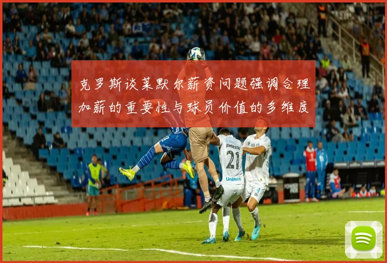 克罗斯谈莱默尔薪资问题强调合理加薪的重要性与球员价值的多维度分析